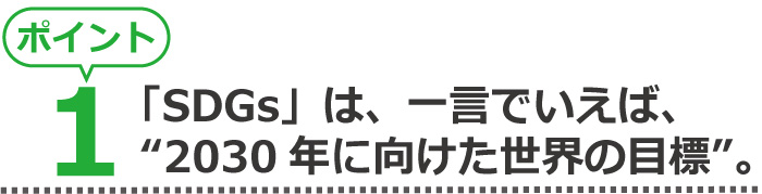 ポイント1、「SDGs」は、一言でいえば、“2030年に向けた世界の目標”