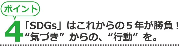 ポイント4、「SDGs」はこれからの5年が勝負!“気づき”からの、“行動”を。